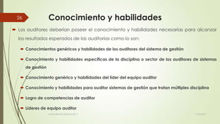 Conocimiento y habilidades
 Los auditores deberían poseer el conocimiento y habilidades necesarias para alcanzar
los resultados esperados de las auditorías como lo son:
 Conocimientos genéricos y habilidades de los auditores del sistema de gestión
 Conocimiento y habilidades específicas de la disciplina o sector de los auditores de sistemas
de gestión
 Conocimiento genérico y habilidades del líder del equipo auditor
 Conocimiento y habilidades para auditor sistemas de gestión que tratan múltiples disciplina
 Logro de competencias de auditor
 Líderes de equipo auditor
11/03/2014AUDITORÍA DE SISTEMAS DE T.I.
26
 