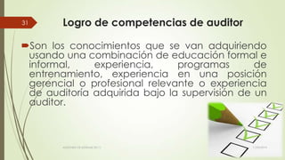 Logro de competencias de auditor
Son los conocimientos que se van adquiriendo
usando una combinación de educación formal e
informal, experiencia, programas de
entrenamiento, experiencia en una posición
gerencial o profesional relevante o experiencia
de auditoría adquirida bajo la supervisión de un
auditor.
11/03/2014AUDITORÍA DE SISTEMAS DE T.I.
31
 
