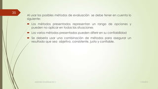 Al usar los posibles métodos de evaluación se debe tener en cuenta lo
siguiente:
 Los métodos presentados representan un rango de opciones y
pueden no aplicar en todas las situaciones
 Los varios métodos presentados pueden diferir en su confiabilidad
 Se debería usar una combinación de métodos para asegurar un
resultado que sea objetivo, consistente, justo y confiable.
11/03/2014AUDITORÍA DE SISTEMAS DE T.I.
35
 