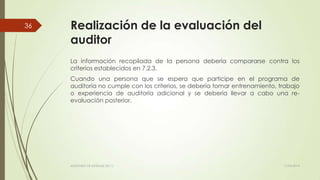 Realización de la evaluación del
auditor
La información recopilada de la persona debería compararse contra los
criterios establecidos en 7.2.3.
Cuando una persona que se espera que participe en el programa de
auditoría no cumple con los criterios, se debería tomar entrenamiento, trabajo
o experiencia de auditoría adicional y se debería llevar a cabo una re-
evaluación posterior.
11/03/2014AUDITORÍA DE SISTEMAS DE T.I.
36
 