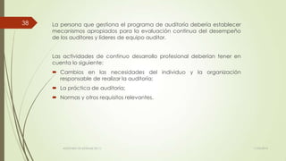 La persona que gestiona el programa de auditoría debería establecer
mecanismos apropiados para la evaluación continua del desempeño
de los auditores y líderes de equipo auditor.
Las actividades de continuo desarrollo profesional deberían tener en
cuenta lo siguiente:
 Cambios en las necesidades del individuo y la organización
responsable de realizar la auditoría;
 La práctica de auditoría;
 Normas y otros requisitos relevantes.
11/03/2014AUDITORÍA DE SISTEMAS DE T.I.
38
 