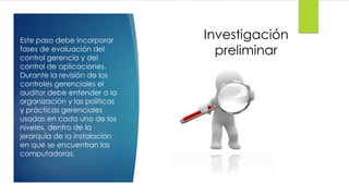 Investigación
preliminar
Este paso debe incorporar
fases de evaluación del
control gerencia y del
control de aplicaciones.
Durante la revisión de los
controles gerenciales el
auditor debe entender a la
organización y las políticas
y prácticas gerenciales
usadas en cada uno de los
niveles, dentro de la
jerarquía de la instalación
en que se encuentran las
computadoras.
 