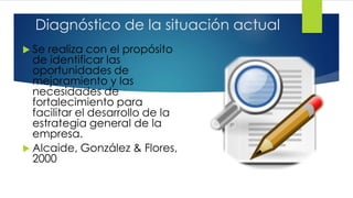 Diagnóstico de la situación actual
 Se realiza con el propósito
de identificar las
oportunidades de
mejoramiento y las
necesidades de
fortalecimiento para
facilitar el desarrollo de la
estrategia general de la
empresa.
 Alcaide, González & Flores,
2000
 