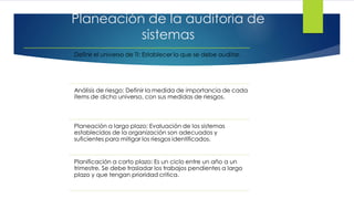 Planeación de la auditoría de
sistemas
Definir el universo de TI: Establecer lo que se debe auditar.
Análisis de riesgo: Definir la medida de importancia de cada
ítems de dicho universo, con sus medidas de riesgos.
Planeación a largo plazo: Evaluación de los sistemas
establecidos de la organización son adecuados y
suficientes para mitigar los riesgos identificados.
Planificación a corto plazo: Es un ciclo entre un año a un
trimestre. Se debe trasladar los trabajos pendientes a largo
plazo y que tengan prioridad critica.
 
