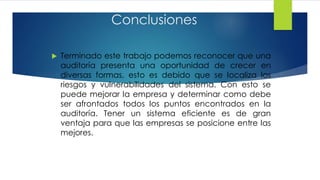Conclusiones
 Terminado este trabajo podemos reconocer que una
auditoría presenta una oportunidad de crecer en
diversas formas, esto es debido que se localiza los
riesgos y vulnerabilidades del sistema. Con esto se
puede mejorar la empresa y determinar como debe
ser afrontados todos los puntos encontrados en la
auditoría. Tener un sistema eficiente es de gran
ventaja para que las empresas se posicione entre las
mejores.
 