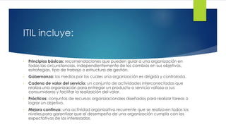 ITIL incluye:
• Principios básicos: recomendaciones que pueden guiar a una organización en
todas las circunstancias, independientemente de los cambios en sus objetivos,
estrategias, tipo de trabajo o estructura de gestión.
• Gobernanza: los medios por los cuales una organización es dirigida y controlada.
• Cadena de valor del servicio: un conjunto de actividades interconectadas que
realiza una organización para entregar un producto o servicio valioso a sus
consumidores y facilitar la realización del valor.
• Prácticas: conjuntos de recursos organizacionales diseñados para realizar tareas o
lograr un objetivo.
• Mejora continua: una actividad organizativa recurrente que se realiza en todos los
niveles para garantizar que el desempeño de una organización cumpla con las
expectativas de los interesados.
 