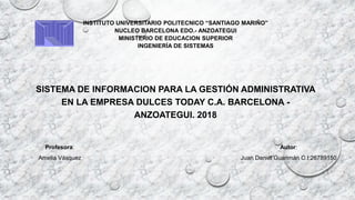 INSTITUTO UNIVERSITARIO POLITECNICO “SANTIAGO MARIÑO”
NUCLEO BARCELONA EDO.- ANZOATEGUI
MINISTERIO DE EDUCACION SUPERIOR
INGENIERÍA DE SISTEMAS
SISTEMA DE INFORMACION PARA LA GESTIÓN ADMINISTRATIVA
EN LA EMPRESA DULCES TODAY C.A. BARCELONA -
ANZOATEGUI. 2018
Autor:
Juan Daniel Guarimán C.I:26789150
Profesora:
Amelia Vásquez
:
 