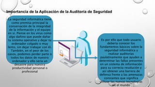 Importancia de la Aplicación de la Auditoría de Seguridad
La seguridad informática tiene
como premisa principal la
conservación de la integridad
de la información y el equipo
en sí. Piense en los virus como
algo dañino que puede dañar
tu sistema operativo y dejar tu
ordenador colgado o muy
lento, sin dejar trabajar con él.
También, en el peor de los
casos, podemos perder parte o
todos los datos de nuestro
ordenador y ello sería un
desastre para nuestra
productividad personal o
profesional
Es por ello que todo usuario
debería conocer los
fundamentos básicos sobre la
seguridad informática y
realizar auditorias
paulatinamente que ayuden a
determinar las fallas presentes
en un sistema de información
para su correcta resolución y
así obtener una barrera de
defensa frente a las amenazas
constantes que significa
utilizar las nuevas tecnologías
en el mundo
 