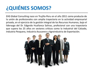 EHS Global Consulting nace en Trujillo-Peru en el año 2011 como producto de
la unión de profesionales con amplia trayectoria en la actividad empresarial
privada, en el ejercicio de la gestión integral de los Recursos Humanos, bajo el
liderazgo del Dr. Edgardo Huallanca Salinas, profesional con una trayectoria
que supera los 25 años en sectores críticos como la Industrial del Calzado,
Industria Pesquera, Industria Azucarera y Agroindustria de Exportación.
¿QUIÉNES SOMOS?
 