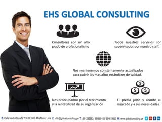 EHS GLOBAL CONSULTING
Consultores con un alto
grado de profesionalismo
El precio justo y acorde al
mercado y a sus necesidades
Nos mantenemos constantemente actualizados
para cubrir los mas altos estándares de calidad.
Todos nuestros servicios son
supervisados por nuestro staff.
Nos preocupamos por el crecimiento
y la rentabilidad de su organización
 