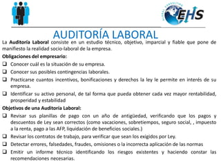 AUDITORÍA LABORALLa Auditoría Laboral consiste en un estudio técnico, objetivo, imparcial y fiable que pone de
manifiesto la realidad socio-laboral de la empresa.
Obligaciones del empresario:
 Conocer cuál es la situación de su empresa.
 Conocer sus posibles contingencias laborales.
 Practicarse cuantos incentivos, bonificaciones y derechos la ley le permite en interés de su
empresa.
 Identificar su activo personal, de tal forma que pueda obtener cada vez mayor rentabilidad,
prosperidad y estabilidad
Objetivos de una Auditoría Laboral:
 Revisar sus planillas de pago con un año de antigüedad, verificando que los pagos y
descuentos de Ley sean correctos (como vacaciones, sobretiempos, seguro social, , impuesto
a la renta, pago a las AFP, liquidación de beneficios sociales.)
 Revisar los contratos de trabajo, para verificar que sean los exigidos por Ley.
 Detectar errores, falsedades, fraudes, omisiones o la incorrecta aplicación de las normas
 Emitir un informe técnico identificando los riesgos existentes y haciendo constar las
recomendaciones necesarias.
 