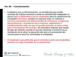 Art. 99. —Caracterización.

• Cualquiera sea su denominación, se considerará que media
  contrato de trabajo eventual cuando la actividad del trabajador se
  ejerce bajo la dependencia de un empleador para la satisfacción de
  resultados concretos, tenidos en vista por éste, en relación a
  servicios extraordinarios determinados de antemano o exigencias
  extraordinarias y transitorias de la empresa, explotación o
  establecimiento, toda vez que no pueda preverse un plazo cierto
  para la finalización del contrato. Se entenderá además que media
  tal tipo de relación cuando el vínculo comienza y termina con la
  realización de la obra, la ejecución del acto o la prestación del
  servicio para el que fue contratado el trabajador.

• El empleador que pretenda que el contrato inviste esta modalidad,
  tendrá a su cargo la prueba de su aseveración.
 