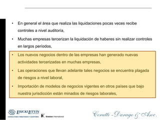 •   En general el área que realiza las liquidaciones pocas veces recibe
    controles a nivel auditoría,

•   Muchas empresas tercerizan la liquidación de haberes sin realizar controles
    en largos períodos,

•   Los nuevos negocios dentro de las empresas han generado nuevas
    actividades tercerizadas en muchas empresas,

•   Las operaciones que llevan adelante tales negocios se encuentra plagada
    de riesgos a nivel laboral,

•   Importación de modelos de negocios vigentes en otros países que bajo
    nuestra jurisdicción están minados de riesgos laborales,
 