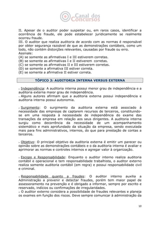   10
II. Apesar de o auditor poder suspeitar ou, em raros casos, identificar a
ocorrência de fraude, ele pode estabelecer juridicamente se realmente
ocorreu fraude.
III. O auditor que realiza auditoria de acordo com as normas é responsável
por obter segurança razoável de que as demonstrações contábeis, como um
todo, não contém distorções relevantes, causadas por fraude ou erro.
Assinale:
(A) se somente as afirmativas I e III estiverem corretas.
(B) se somente as afirmativas I e II estiverem corretas.
(C) se somente as afirmativas II e III estiverem corretas.
(D) se somente a afirmativa III estiver correta.
(E) se somente a afirmativa II estiver correta.
TÓPICO 3: AUDITORIA INTERNA VERSUS EXTERNA
Independência: A auditoria interna possui menor grau de independência e a
auditoria externa maior grau de independência.
Alguns autores afirmam que a auditoria externa possui independência e
auditoria interna possui autonomia.
Surgimento: O surgimento da auditoria externa está associado à
necessidade das empresas de captarem recursos de terceiros, constituindo-
se em uma resposta à necessidade de independência do exame das
transações da empresa em relação aos seus dirigentes. A auditoria interna
surgiu como decorrência da necessidade de um acompanhamento
sistemático e mais aprofundado da situação da empresa, sendo executada
mais para fins administrativos, internos, do que para prestação de contas a
terceiros.
Objetivo: O principal objetivo da auditoria externa é emitir um parecer ou
opinião sobre as demonstrações contábeis e o da auditoria interna é avaliar e
aprimorar as normas e controles internos e agregar valor à organização.
Escopo e Responsabilidade: Enquanto o auditor interno realiza auditoria
contábil e operacional e tem responsabilidade trabalhista, o auditor externo
realiza somente auditoria contábil (em regra) e possui responsabilidade civil
e criminal.
Responsabilidade quanto a fraudes: O auditor interno auxilia a
Administração a prevenir e detectar fraudes, porém tem maior papel de
assessoramento na prevenção e é obrigado a informar, sempre por escrito e
reservado, indícios ou confirmações de irregularidades.
O auditor externo considera a possibilidade de fraudes relevantes e planeja
os exames em função dos riscos. Deve sempre comunicar à administração da
 