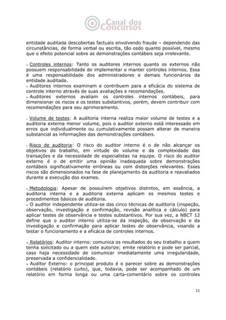   11
entidade auditada descobertas factuais envolvendo fraude – dependendo das
circunstâncias, de forma verbal ou escrita, tão cedo quanto possível, mesmo
que o efeito potencial sobre as demonstrações contábeis seja irrelevante.
Controles internos: Tanto os auditores internos quanto os externos não
possuem responsabilidade de implementar e manter controles internos. Essa
é uma responsabilidade dos administradores e demais funcionários da
entidade auditada.
Auditores internos examinam e contribuem para a eficácia do sistema de
controle interno através de suas avaliações e recomendações.
Auditores externos avaliam os controles internos contábeis, para
dimensionar os riscos e os testes substantivos, porém, devem contribuir com
recomendações para seu aprimoramento.
Volume de testes: A auditoria interna realiza maior volume de testes e a
auditoria externa menor volume, pois o auditor externo está interessado em
erros que individualmente ou cumulativamente possam alterar de maneira
substancial as informações das demonstrações contábeis.
Risco de auditoria: O risco do auditor interno é o de não alcançar os
objetivos do trabalho, em virtude do volume e da complexidade das
transações e da necessidade de especialistas na equipe. O risco do auditor
externo é o de emitir uma opinião inadequada sobre demonstrações
contábeis significativamente errôneas ou com distorções relevantes. Esses
riscos são dimensionados na fase de planejamento da auditoria e reavaliados
durante a execução dos exames.
Metodologia: Apesar de possuírem objetivos distintos, em essência, a
auditoria interna e a auditoria externa aplicam os mesmos testes e
procedimentos básicos de auditoria.
O auditor independente utiliza-se das cinco técnicas de auditoria (inspeção,
observação, investigação e confirmação, revisão analítica e cálculo) para
aplicar testes de observância e testes substantivos. Por sua vez, a NBCT 12
define que o auditor interno utiliza-se da inspeção, da observação e da
investigação e confirmação para aplicar testes de observância, visando a
testar o funcionamento e a eficácia de controles internos.
Relatórios: Auditor interno: comunica os resultados do seu trabalho a quem
tenha solicitado ou a quem este autorize; emite relatório e pode ser parcial,
caso haja necessidade de comunicar imediatamente uma irregularidade,
preservada a confidencialidade.
Auditor Externo: o principal produto é o parecer sobre as demonstrações
contábeis (relatório curto), que, todavia, pode ser acompanhado de um
relatório em forma longa ou uma carta-comentário sobre os controles
 