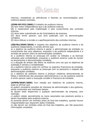   12
internos, ressaltando as deficiências e fazendo as recomendações para
melhoria desses controles.
(ICMS-SP/FCC/2009) O trabalho da auditoria interna
(A) tem maior independência que o de auditoria externa.
(B) é responsável pela implantação e pelo cumprimento dos controles
internos.
(C) deve estar subordinado ao da Controladoria da empresa.
(D) deve emitir parecer, que será publicado com as demonstrações
contábeis.
(E) deve efetuar a revisão e o aperfeiçoamento dos controles internos.
(ISS-Rio/ESAF/2010) A respeito dos objetivos da auditoria interna e da
auditoria independente, é correto afirmar que:
a) o objetivo da auditoria interna é apoiar a administração da entidade no
cumprimento dos seus objetivos, enquanto o da auditoria independente é a
emissão de parecer sobre as demonstrações contábeis.
b) a auditoria interna se preocupa em avaliar os métodos e as técnicas
utilizadas pela contabilidade, enquanto a auditoria externa cuida de revisar
os lançamentos e demonstrações contábeis.
c) a atuação de ambas não difere na essência uma vez que os objetivos da
avaliação é sempre a contabilidade.
d) a auditoria interna cuida em verificar os aspectos financeiros da entidade,
enquanto a auditoria externa se preocupa com os pareceres a respeito das
demonstrações contábeis.
e) o objetivo da auditoria interna é produzir relatórios demonstrando as
falhas e deficiências dos processos administrativos e os da auditoria externa
é emitir parecer sobre a execução contábil e financeira da entidade.
(AFRFB/ESAF/2009) Com relação aos relatórios de auditoria interna,
pode-se afirmar que:
a) podem considerar posições de interesse da administração e dos gestores,
sendo conduzidos aos interesses desses.
b) devem estar disponíveis a qualquer administrador da empresa, sem
restrição.
c) podem relatar parcialmente os riscos associados aos possíveis pontos a
serem levantados pela auditoria externa.
d) somente devem ser emitidos antes do final dos trabalhos, quando houver
irregularidades que requeiram ações imediatas.
e) não devem ser emitidos antes do final dos trabalhos, por não possuírem
informações completas.
 