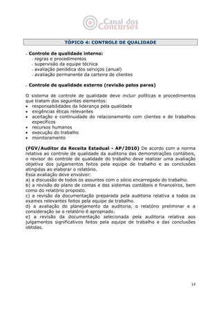   13
TÓPICO 4: CONTROLE DE QUALIDADE
Controle de qualidade interno:
- regras e procedimentos
- supervisão da equipe técnica
- avaliação periódica dos serviços (anual)
- avaliação permanente da carteira de clientes
Controle de qualidade externo (revisão pelos pares)
O sistema de controle de qualidade deve incluir políticas e procedimentos
que tratam dos seguintes elementos:
• responsabilidades da liderança pela qualidade
• exigências éticas relevantes
• aceitação e continuidade do relacionamento com clientes e de trabalhos
específicos
• recursos humanos
• execução do trabalho
• monitoramento
(FGV/Auditor da Receita Estadual - AP/2010) De acordo com a norma
relativa ao controle de qualidade da auditoria das demonstrações contábeis,
o revisor do controle de qualidade do trabalho deve realizar uma avaliação
objetiva dos julgamentos feitos pela equipe de trabalho e as conclusões
atingidas ao elaborar o relatório.
Essa avaliação deve envolver:
a) a discussão de todos os assuntos com o sócio encarregado do trabalho.
b) a revisão do plano de contas e dos sistemas contábeis e financeiros, bem
como do relatório proposto.
c) a revisão da documentação preparada pela auditoria relativa a todos os
exames relevantes feitos pela equipe de trabalho.
d) a avaliação do planejamento da auditoria, o relatório preliminar e a
consideração se o relatório é apropriado.
e) a revisão da documentação selecionada pela auditoria relativa aos
julgamentos significativos feitos pela equipe de trabalho e das conclusões
obtidas.
 