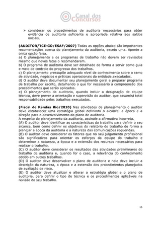   15
considerar os procedimentos de auditoria necessários para obter
evidência de auditoria suficiente e apropriada relativa aos saldos
iniciais.
(AUDITOR/TCE-GO/ESAF/2007) Todas as opções abaixo são importantes
recomendações acerca do planejamento da auditoria, exceto uma. Aponte a
única opção falsa.
a) O planejamento e os programas de trabalho não devem ser revisados
mesmo que novos fatos o recomendarem.
b) O programa de auditoria deve ser detalhado de forma a servir como guia
e meio de controle do progresso dos trabalhos.
c) O planejamento pressupõe adequado nível de conhecimento sobre o ramo
de atividade, negócios e práticas operacionais da entidade.executados.
d) O auditor deve documentar seu planejamento geral e preparar programa
de trabalho por escrito, detalhando o que for necessário à compreensão dos
procedimentos que serão aplicados.
e) O planejamento da auditoria, quando incluir a designação de equipe
técnica, deve prever a orientação e supervisão do auditor, que assumirá total
responsabilidade pelos trabalhos executados.
(Fiscal de Rendas Rio/2010) Nas atividades de planejamento o auditor
deve estabelecer uma estratégia global definindo o alcance, a época e a
direção para o desenvolvimento do plano de auditoria.
A respeito do planejamento da auditoria, assinale a afirmativa incorreta.
(A) O auditor deve identificar as características do trabalho para definir o seu
alcance, bem como definir os objetivos do relatório do trabalho de forma a
planejar a época da auditoria e a natureza das comunicações requeridas.
(B) O auditor deve considerar os fatores que no seu julgamento profissional
são significativos para orientar os esforços da equipe do trabalho e
determinar a natureza, a época e a extensão dos recursos necessários para
realizar o trabalho.
(C) O auditor deve considerar os resultados das atividades preliminares do
trabalho de auditoria e, quando for o caso, a relevância do conhecimento
obtido em outros trabalhos.
(D) O auditor deve desenvolver o plano de auditoria e nele deve incluir a
descrição da natureza, a época e a extensão dos procedimentos planejados
de avaliação de risco.
(E) O auditor deve atualizar e alterar a estratégia global e o plano de
auditoria, para definir o tipo de técnica e os procedimentos aplicáveis na
revisão do seu trabalho.
 