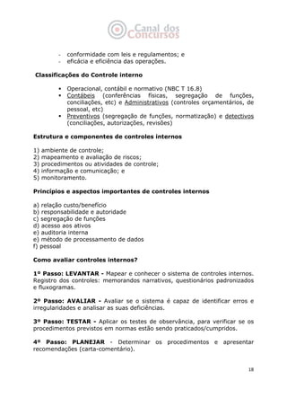   18
- conformidade com leis e regulamentos; e
- eficácia e eficiência das operações.
Classificações do Controle interno
Operacional, contábil e normativo (NBC T 16.8)
Contábeis (conferências físicas, segregação de funções,
conciliações, etc) e Administrativos (controles orçamentários, de
pessoal, etc)
Preventivos (segregação de funções, normatização) e detectivos
(conciliações, autorizações, revisões)
Estrutura e componentes de controles internos
1) ambiente de controle;
2) mapeamento e avaliação de riscos;
3) procedimentos ou atividades de controle;
4) informação e comunicação; e
5) monitoramento.
Princípios e aspectos importantes de controles internos
a) relação custo/benefício
b) responsabilidade e autoridade
c) segregação de funções
d) acesso aos ativos
e) auditoria interna
e) método de processamento de dados
f) pessoal
Como avaliar controles internos?
1º Passo: LEVANTAR - Mapear e conhecer o sistema de controles internos.
Registro dos controles: memorandos narrativos, questionários padronizados
e fluxogramas.
2º Passo: AVALIAR - Avaliar se o sistema é capaz de identificar erros e
irregularidades e analisar as suas deficiências.
3º Passo: TESTAR - Aplicar os testes de observância, para verificar se os
procedimentos previstos em normas estão sendo praticados/cumpridos.
4º Passo: PLANEJAR - Determinar os procedimentos e apresentar
recomendações (carta-comentário).
 