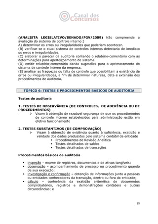   19
(ANALISTA LEGISLATIVO/SENADO/FGV/2009) Não compreende a
avaliação do sistema de controle interno:(
A) determinar os erros ou irregularidades que poderiam acontecer.
(B) verificar se o atual sistema de controles internos detectaria de imediato
os erros e irregularidades.
(C) elaborar o parecer da auditoria contendo o relatório-comentário com as
determinações para aperfeiçoamento do sistema.
(D) emitir relatório-comentário dando sugestões para o aprimoramento do
sistema de controle interno da empresa.
(E) analisar as fraquezas ou falta de controle que possibilitam a existência de
erros ou irregularidades, a fim de determinar natureza, data e extensão dos
procedimentos de auditoria.
TÓPICO 6: TESTES E PROCEDIMENTOS BÁSICOS DE AUDITORIA
Testes de auditoria
1. TESTES DE OBSERVÂNCIA (DE CONTROLES, DE ADERÊNCIA OU DE
PROCEDIMENTOS)
Visam à obtenção de razoável segurança de que os procedimentos
de controle interno estabelecidos pela administração estão em
efetivo funcionamento
2. TESTES SUBSTANTIVOS (DE COMPROVAÇÃO)
Visam à obtenção de evidência quanto à suficiência, exatidão e
validade dos dados produzidos pelo sistema contábil da entidade
Procedimentos de Revisão Analítica
Testes detalhados de saldos
Testes detalhados de transações
Procedimentos básicos de auditoria
inspeção – exame de registros, documentos e de ativos tangíveis;
observação – acompanhamento de processo ou procedimento quando
de sua execução;
investigação e confirmação – obtenção de informações junto a pessoas
ou entidades conhecedoras da transação, dentro ou fora da entidade;
cálculo – conferência da exatidão aritmética de documentos
comprobatórios, registros e demonstrações contábeis e outras
circunstâncias; e
 