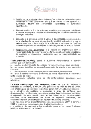   2
Evidências de auditoria são as informações utilizadas pelo auditor para
fundamentar suas conclusões em que se baseia a sua opinião. As
evidências devem ser apropriadas (qualidade) e suficientes
(quantidade).
Risco de auditoria é o risco de que o auditor expresse uma opinião de
auditoria inadequada quando as demonstrações contábeis contiverem
distorção relevante.
Distorção é a diferença entre o valor, a classificação, a apresentação
ou a divulgação de uma demonstração contábil relatada e o que é
exigido para que o item esteja de acordo com a estrutura de relatório
financeiro aplicável. As distorções podem originar-se de erro ou fraude.
Responsável pela governança é a pessoa ou organização com a
responsabilidade de supervisionar de forma geral a direção estratégica
da entidade e obrigações relacionadas com a responsabilidade da
entidade.
(SEFAZ/SP/ESAF/2009) Sobre a auditoria independente, é correto
afirmar que tem por objetivo:
a) auxiliar a administração da entidade no cumprimento de seus objetivos.
b) apresentar subsídios para o aperfeiçoamento da gestão e dos controles
internos.
c) emitir parecer sobre a adequação das demonstrações contábeis.
d) levar à instância decisória elementos de prova necessários a subsidiar a
justa solução do litígio.
e) recomendar soluções para as não-conformidades apontadas nos
relatórios.
(Auditor Fiscal/Angra dos Reis/FGV/2010) No que diz respeito à
finalidade da auditoria, a NBCTA 200, publicada no final do ano de 2009,
com eficácia para os exercícios iniciados a partir de 01/01110, explícita que
a) o objetivo da auditoria é aumentar o grau de confiança nas
demonstrações contábeis por parte dos usuários. Isso é alcançado mediante
a expressão de uma opinião pelo auditor sobre se as demonstrações
contábeis foram elaboradas, em todos os aspectos relevantes, em
conformidade com uma estrutura de relatório financeiro aplicável.
b) as fraudes e erros, diferentemente do que acontecia até 2009, a partir de
2010 precisam ser comunicados aos órgãos fiscalizadores.
c) a auditoria de demonstrações contábeis passa a ter como finalidade
precípua a descoberta de fraudes.
 