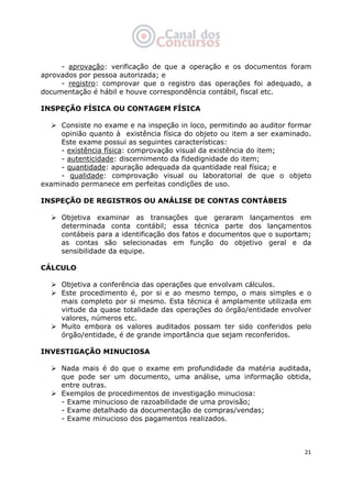   21
- aprovação: verificação de que a operação e os documentos foram
aprovados por pessoa autorizada; e
- registro: comprovar que o registro das operações foi adequado, a
documentação é hábil e houve correspondência contábil, fiscal etc.
INSPEÇÃO FÍSICA OU CONTAGEM FÍSICA
Consiste no exame e na inspeção in loco, permitindo ao auditor formar
opinião quanto à existência física do objeto ou item a ser examinado.
Este exame possui as seguintes características:
- existência física: comprovação visual da existência do item;
- autenticidade: discernimento da fidedignidade do item;
- quantidade: apuração adequada da quantidade real física; e
- qualidade: comprovação visual ou laboratorial de que o objeto
examinado permanece em perfeitas condições de uso.
INSPEÇÃO DE REGISTROS OU ANÁLISE DE CONTAS CONTÁBEIS
Objetiva examinar as transações que geraram lançamentos em
determinada conta contábil; essa técnica parte dos lançamentos
contábeis para a identificação dos fatos e documentos que o suportam;
as contas são selecionadas em função do objetivo geral e da
sensibilidade da equipe.
CÁLCULO
Objetiva a conferência das operações que envolvam cálculos.
Este procedimento é, por si e ao mesmo tempo, o mais simples e o
mais completo por si mesmo. Esta técnica é amplamente utilizada em
virtude da quase totalidade das operações do órgão/entidade envolver
valores, números etc.
Muito embora os valores auditados possam ter sido conferidos pelo
órgão/entidade, é de grande importância que sejam reconferidos.
INVESTIGAÇÃO MINUCIOSA
Nada mais é do que o exame em profundidade da matéria auditada,
que pode ser um documento, uma análise, uma informação obtida,
entre outras.
Exemplos de procedimentos de investigação minuciosa:
- Exame minucioso de razoabilidade de uma provisão;
- Exame detalhado da documentação de compras/vendas;
- Exame minucioso dos pagamentos realizados.
 
