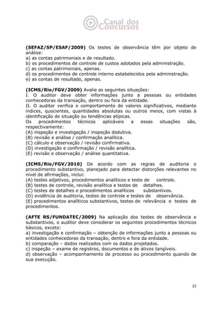   22
(SEFAZ/SP/ESAF/2009) Os testes de observância têm por objeto de
análise:
a) as contas patrimoniais e de resultado.
b) os procedimentos de controle de custos adotados pela administração.
c) as contas patrimoniais, apenas.
d) os procedimentos de controle interno estabelecidos pela administração.
e) as contas de resultado, apenas.
(ICMS/Rio/FGV/2009) Avalie as seguintes situações:
I. O auditor deve obter informações junto a pessoas ou entidades
conhecedoras da transação, dentro ou fora da entidade.
II. O auditor verifica o comportamento de valores significativos, mediante
índices, quocientes, quantidades absolutas ou outros meios, com vistas à
identificação de situação ou tendências atípicas.
Os procedimentos técnicos aplicáveis a essas situações são,
respectivamente:
(A) inspeção e investigação / inspeção dedutiva.
(B) revisão e análise / confirmação analítica.
(C) cálculo e observação / revisão confirmativa.
(D) investigação e confirmação / revisão analítica.
(E) revisão e observação / análise quantitativa.
(ICMS/Rio/FGV/2010) De acordo com as regras de auditoria o
procedimento substantivo, planejado para detectar distorções relevantes no
nível de afirmações, inclui:
(A) testes adjetivos, procedimentos analíticos e teste de controle.
(B) testes de controle, revisão analítica e testes de detalhes.
(C) testes de detalhes e procedimentos analíticos substantivos.
(D) evidência de auditoria, testes de controle e testes de observância.
(E) procedimentos analíticos substantivos, testes de relevância e testes de
procedimentos.
(AFTE RS/FUNDATEC/2009) Na aplicação dos testes de observância e
substantivos, o auditor deve considerar os seguintes procedimentos técnicos
básicos, exceto:
a) investigação e confirmação – obtenção de informações junto a pessoas ou
entidades conhecedoras da transação, dentro e fora da entidade.
b) comparação – dados realizados com os dados projetados.
c) inspeção – exame de registros, documentos e de ativos tangíveis.
d) observação – acompanhamento de processo ou procedimento quando de
sua execução.
 