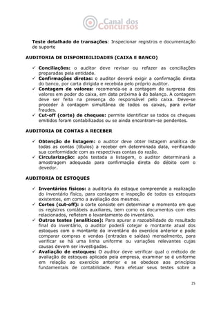   25
Teste detalhado de transações: Inspecionar registros e documentação
de suporte
AUDITORIA DE DISPONIBILIDADES (CAIXA E BANCO)
Conciliações: o auditor deve revisar ou refazer as conciliações
preparadas pela entidade.
Confirmações diretas: o auditor deverá exigir a confirmação direta
do banco, por carta dirigida e recebida pelo próprio auditor.
Contagem de valores: recomenda-se a contagem de surpresa dos
valores em poder do caixa, em data próxima à do balanço. A contagem
deve ser feita na presença do responsável pelo caixa. Deve-se
proceder à contagem simultânea de todos os caixas, para evitar
fraudes.
Cut-off (corte) de cheques: permite identificar se todos os cheques
emitidos foram contabilizados ou se ainda encontram-se pendentes.
AUDITORIA DE CONTAS A RECEBER
Obtenção de listagem: o auditor deve obter listagem analítica de
todas as contas (títulos) a receber em determinada data, verificando
sua conformidade com as respectivas contas do razão.
Circularização: após testada a listagem, o auditor determinará a
amostragem adequada para confirmação direta do débito com o
devedor.
AUDITORIA DE ESTOQUES
Inventários físicos: a auditoria do estoque compreende a realização
do inventário físico, para contagem e inspeção de todos os estoques
existentes, em como a avaliação dos mesmos.
Cortes (cut-off): o corte consiste em determinar o momento em que
os registros contábeis auxiliares, bem como os documentos com eles
relacionados, refletem o levantamento do inventário.
Outros testes (analíticos): Para apurar a razoabilidade do resultado
final do inventário, o auditor poderá cotejar o montante atual dos
estoques com o montante do inventário do exercício anterior e pode
comparar compras e vendas (entradas e saídas) mensalmente, para
verificar se há uma linha uniforme ou variações relevantes cujas
causas devem ser investigadas.
Avaliação de estoques: O auditor deve verificar qual o método de
avaliação de estoques aplicado pela empresa, examinar se é uniforme
em relação ao exercício anterior e se obedece aos princípios
fundamentais de contabilidade. Para efetuar seus testes sobre a
 