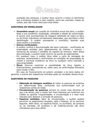   26
avaliação dos estoques, o auditor deve recorrer a todos os elementos
que a empresa prepare a esse respeito, como por exemplo, mapas de
custos, pois são muito úteis para esse efeito.
AUDITORIA DO IMOBILIZADO
Inventário anual: por ocasião do inventário anual dos bens, o auditor
testa a sua existência, localização, utilização e estado de conservação.
O exame será acompanhado de listagem detalhada de todos os bens
ou de fichas individuais corretamente elaboradas, que permitam a fácil
identificação. O auditor acompanha o inventário, fazendo suas
observações e anotações.
Outras verificações:
- O auditor verifica a documentação dos bens (veículos – certificados de
propriedade emitidos pelo departamento de trânsito e imóveis -
escrituras de compra e certidões do registro de imóveis). Além dessa
documentação, o auditor pode recorrer ao auxílio de especialistas.
- Em qualquer caso, o auditor deve obter a carta do advogado da
empresa, esclarecendo e confirmando as condições de propriedade do
imóvel e eventual existência de ônus ou qualquer outra restrição a
essa propriedade.
Ônus: Deve-se examinar a possibilidade de ônus ligados a
financiamentos, procedendo-se, neste caso, às confirmações bancárias
para revelar o fato.
Em caso de financiamento do próprio vendedor e de bens dados em
garantia, o exame dos respectivos contratos pode ser revelador desses ônus.
AUDITORIA DE PASSIVOS
Obtenção de listagem analítica de todos os passivos da empresa
em determinada data, verificando sua conformidade com as
respectivas contas do razão.
Circularização de passivos sempre se revela mais eficiente do
que a de ativos, pois o credor tem mais interesse em confirmar seu
crédito ou apontar irregularidades. A circularização é o meio mais
indicado para detectar a omissão de passivos.
Passivos omitidos: Além da circularização, o auditor poderá
percorrer os pagamentos lançados, após o balanço, já no exercício
seguinte. Além disso, os registros fiscais, ou auxiliares, de compras
ou de entradas, de produtos e de matérias-primas são bons
indicadores para esse efeito.
 