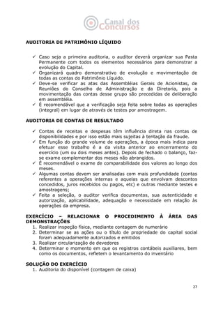   27
AUDITORIA DE PATRIMÔNIO LÍQUIDO
 
Caso seja a primeira auditoria, o auditor deverá organizar sua Pasta
Permanente com todos os elementos necessários para demonstrar a
evolução do Capital.
Organizará quadro demonstrativo de evolução e movimentação de
todas as contas do Patrimônio Líquido.
Deve-se verificar as atas das Assembléias Gerais de Acionistas, de
Reuniões do Conselho de Administração e da Diretoria, pois a
movimentação das contas desse grupo são precedidas de deliberação
em assembléia.
É recomendável que a verificação seja feita sobre todas as operações
(integral) em lugar de através de testes por amostragem.
AUDITORIA DE CONTAS DE RESULTADO
Contas de receitas e despesas têm influência direta nas contas de
disponibilidades e por isso estão mais sujeitas à tentação da fraude.
Em função do grande volume de operações, a época mais indica para
efetuar esse trabalho é a da visita anterior ao encerramento do
exercício (um ou dois meses antes). Depois de fechado o balanço, faz-
se exame complementar dos meses não abrangidos.
É recomendável o exame de comparabilidade dos valores ao longo dos
meses.
Algumas contas devem ser analisadas com mais profundidade (contas
referentes a operações internas e aquelas que envolvam descontos
concedidos, juros recebidos ou pagos, etc) e outras mediante testes e
amostragens;
Feita a seleção, o auditor verifica documentos, sua autenticidade e
autorização, aplicabilidade, adequação e necessidade em relação às
operações da empresa.
EXERCÍCIO – RELACIONAR O PROCEDIMENTO À ÁREA DAS
DEMONSTRAÇÕES
1. Realizar inspeção física, mediante contagem de numerário
2. Determinar se as ações ou o título de propriedade do capital social
foram adequadamente autorizados e emitidos
3. Realizar circularização de devedores
4. Determinar o momento em que os registros contábeis auxiliares, bem
como os documentos, refletem o levantamento do inventário
SOLUÇÃO DO EXERCÍCIO
1. Auditoria do disponível (contagem de caixa)
 