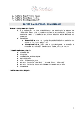   28
2. Auditoria do patrimônio líquido
3. Auditoria de contas a receber
4. Auditoria de estoques (cut-off)
TÓPICO 8: AMOSTRAGEM EM AUDITORIA
Amostragem em Auditoria
É a aplicação de um procedimento de auditoria a menos de
100% dos itens que compõe o universo (população) objeto da
auditoria, com o propósito de avaliar alguma característica do
universo.
Dois tipos:
estatística (uso da teoria da probabilidade e seleção da
amostra de forma aleatória)
não-estatística (não usa a probabilidade, a seleção é
casual e a avaliação da amostra é por juízo de valor)
Conceitos importantes
população
amostra
unidade de amostragem
estratificação
risco de amostragem
erro ou distorção tolerável / taxa de desvio tolerável
erro ou distorção esperada / taxa de desvio esperada
anomalia
Fases da Amostragem
 