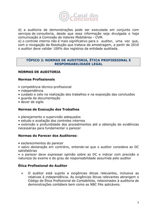   3
d) a auditoria de demonstrações pode ser executada em conjunto com
serviços de consultoria, desde que essa informação seja divulgada e haja
comunicação à Comissão de Valores Mobiliários - CVM.
e) o controle interno não é mais significativo para o auditor, uma vez que,
com a revogação da Resolução que tratava da amostragem, a partir de 2010
o auditor deve validar 100% dos registros da entidade auditada.
TÓPICO 2: NORMAS DE AUDITORIA, ÉTICA PROFISSIONAL E
RESPONSABILIDADE LEGAL
NORMAS DE AUDITORIA
Normas Profissionais
• competência técnico-profissional
• independência
• cuidado e zelo na realização dos trabalhos e na exposição das conclusões
• guarda da documentação
• dever de sigilo
Normas de Execução dos Trabalhos
• planejamento e supervisão adequados
• estudo e avaliação dos controles internos
• extensão e profundidade dos procedimentos até a obtenção de evidências
necessárias para fundamentar o parecer
Normas do Parecer dos Auditores:
• esclarecimentos do parecer
• salvo declaração em contrário, entende-se que o auditor considera as DC
satisfatórias
• o parecer deve expressar opinião sobre as DC e indicar com precisão a
natureza do exame e do grau de responsabilidade assumida pelo auditor
Ética Profissional do Auditor
O auditor está sujeito a exigências éticas relevantes, inclusive as
relativas à independência. As exigências éticas relevantes abrangem o
Código de Ética Profissional do Contabilista, relacionados à auditoria de
demonstrações contábeis bem como as NBC PAs aplicáveis.
 