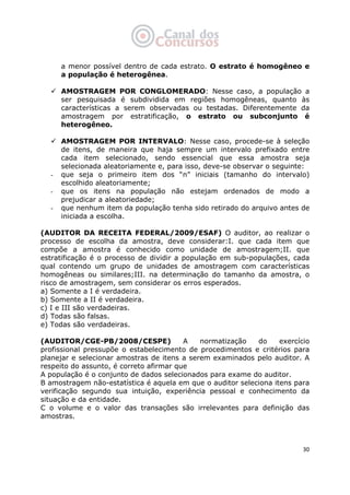   30
a menor possível dentro de cada estrato. O estrato é homogêneo e
a população é heterogênea.
AMOSTRAGEM POR CONGLOMERADO: Nesse caso, a população a
ser pesquisada é subdividida em regiões homogêneas, quanto às
características a serem observadas ou testadas. Diferentemente da
amostragem por estratificação, o estrato ou subconjunto é
heterogêneo.
AMOSTRAGEM POR INTERVALO: Nesse caso, procede-se à seleção
de itens, de maneira que haja sempre um intervalo prefixado entre
cada item selecionado, sendo essencial que essa amostra seja
selecionada aleatoriamente e, para isso, deve-se observar o seguinte:
- que seja o primeiro item dos “n” iniciais (tamanho do intervalo)
escolhido aleatoriamente;
- que os itens na população não estejam ordenados de modo a
prejudicar a aleatoriedade;
- que nenhum item da população tenha sido retirado do arquivo antes de
iniciada a escolha.
(AUDITOR DA RECEITA FEDERAL/2009/ESAF) O auditor, ao realizar o
processo de escolha da amostra, deve considerar:I. que cada item que
compõe a amostra é conhecido como unidade de amostragem;II. que
estratificação é o processo de dividir a população em sub-populações, cada
qual contendo um grupo de unidades de amostragem com características
homogêneas ou similares;III. na determinação do tamanho da amostra, o
risco de amostragem, sem considerar os erros esperados.
a) Somente a I é verdadeira.
b) Somente a II é verdadeira.
c) I e III são verdadeiras.
d) Todas são falsas.
e) Todas são verdadeiras.
(AUDITOR/CGE-PB/2008/CESPE) A normatização do exercício
profissional pressupõe o estabelecimento de procedimentos e critérios para
planejar e selecionar amostras de itens a serem examinados pelo auditor. A
respeito do assunto, é correto afirmar que
A população é o conjunto de dados selecionados para exame do auditor.
B amostragem não-estatística é aquela em que o auditor seleciona itens para
verificação segundo sua intuição, experiência pessoal e conhecimento da
situação e da entidade.
C o volume e o valor das transações são irrelevantes para definição das
amostras.
 