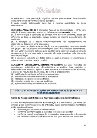   31
D estratificar uma população significa excluir previamente determinados
itens para efeito de verificação pela auditoria.
E cada estrato selecionado deve ter a mesma quantidade de itens
selecionados.
(ICMS/Rio/FGV/2010) O Conselho Federal de Contabilidade – CFC, com
relação à amostragem em auditoria, define o termo anomalia como:
(A) o risco de que a conclusão do auditor, com base em amostra, possa ser
diferente se toda a população estiver sujeita ao mesmo procedimento de
auditoria.
(B) a distorção ou o desvio comprovadamente não representativo de
distorção ou desvio em uma população.
(C) o processo de dividir uma população em subpopulações, cada uma sendo
um grupo de subunidades de amostragem com características semelhantes.
(D) um valor monetário definido pelo auditor para obter um nível apropriado
de segurança de que esse valor monetário não seja excedido pela distorção
real na população.
(E) o conjunto completo de dados sobre o qual a amostra é selecionada e
sobre o qual o auditor deseja concluir.
(ANALISTA LEGISLATIVO/SENADO/FGV/2009) Ao usar métodos de
amostragem estatística ou não-estatística, o auditor deve projetar e
selecionar uma amostra, aplicar a essa amostra procedimentos de auditoria,
e avaliar os resultados da amostra, de forma a proporcionar:
(A) evidência de auditoria suficiente e apropriada.
(B) achados de auditoria relevantes e adequados.
(C) realização do processo da auditoria.
(D) reconhecimento dos riscos de auditoria.
(E) aplicação da adequada técnica de auditoria.
TÓPICO 9: REPRESENTAÇÕES DA ADMINISTRAÇÃO (CARTA DE
RESPONSABILIDADE)
Carta de Responsabilidade ou Representações da Administração
A carta de responsabilidade da administração é o documento que deve ser
emitido pelos administradores da entidade, cujas Demonstrações Contábeis
estão sendo auditadas.
• é endereçada ao auditor independente
• confirma as informações e os dados fornecidos ao auditor
• confirma também as bases de preparação, apresentação e divulgação
das Demonstrações Contábeis submetidas para exame dos auditores
 