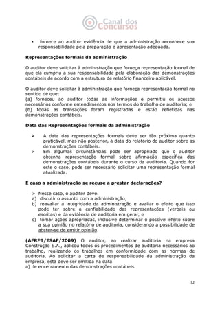   32
• fornece ao auditor evidência de que a administração reconhece sua
responsabilidade pela preparação e apresentação adequada.
Representações formais da administração
O auditor deve solicitar à administração que forneça representação formal de
que ela cumpriu a sua responsabilidade pela elaboração das demonstrações
contábeis de acordo com a estrutura de relatório financeiro aplicável.
O auditor deve solicitar à administração que forneça representação formal no
sentido de que:
(a) forneceu ao auditor todas as informações e permitiu os acessos
necessários conforme entendimentos nos termos do trabalho de auditoria; e
(b) todas as transações foram registradas e estão refletidas nas
demonstrações contábeis.
Data das Representações formais da administração
A data das representações formais deve ser tão próxima quanto
praticável, mas não posterior, à data do relatório do auditor sobre as
demonstrações contábeis.
Em algumas circunstâncias pode ser apropriado que o auditor
obtenha representação formal sobre afirmação específica das
demonstrações contábeis durante o curso da auditoria. Quando for
este o caso, pode ser necessário solicitar uma representação formal
atualizada.
E caso a administração se recuse a prestar declarações?
Nesse caso, o auditor deve:
a) discutir o assunto com a administração;
b) reavaliar a integridade da administração e avaliar o efeito que isso
pode ter sobre a confiabilidade das representações (verbais ou
escritas) e da evidência de auditoria em geral; e
c) tomar ações apropriadas, inclusive determinar o possível efeito sobre
a sua opinião no relatório de auditoria, considerando a possibilidade de
abster-se de emitir opinião.
(AFRFB/ESAF/2009) O auditor, ao realizar auditoria na empresa
Construção S.A., aplicou todos os procedimentos de auditoria necessários ao
trabalho, realizando os trabalhos em conformidade com as normas de
auditoria. Ao solicitar a carta de responsabilidade da administração da
empresa, esta deve ser emitida na data
a) de encerramento das demonstrações contábeis.
 