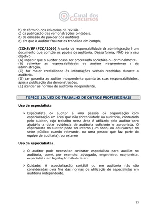   33
b) do término dos relatórios de revisão.
c) da publicação das demonstrações contábeis.
d) de emissão do parecer dos auditores.
e) em que o auditor finalizar os trabalhos em campo.
(ICMS/SP/FCC/2009) A carta de responsabilidade da administração é um
documento que compõe os papéis de auditoria. Dessa forma, NÃO seria seu
objetivo
(A) impedir que o auditor possa ser processado societária ou criminalmente.
(B) delimitar as responsabilidades do auditor independente e da
administração.
(C) dar maior credibilidade às informações verbais recebidas durante a
auditoria.
(D) dar garantia ao auditor independente quanto às suas responsabilidades,
após a publicação das demonstrações.
(E) atender as normas de auditoria independente.
TÓPICO 10: USO DO TRABALHO DE OUTROS PROFISSIONAIS
Uso de especialista
Especialista do auditor é uma pessoa ou organização com
especialização em área que não contabilidade ou auditoria, contratado
pelo auditor, cujo trabalho nessa área é utilizado pelo auditor para
ajudá-lo a obter evidência de auditoria suficiente e apropriada. O
especialista do auditor pode ser interno (um sócio, ou equivalente no
setor público quando relevante, ou uma pessoa que faz parte da
equipe de auditoria), ou externo.
Uso de especialistas
O auditor pode necessitar contratar especialista para auxiliar na
auditoria, como, por exemplo: advogado, engenheiro, economista,
especialista em legislação tributária etc.
Cuidado: A especialização contábil ou em auditoria não são
consideradas para fins das normas de utilização de especialistas em
auditoria independente.
 