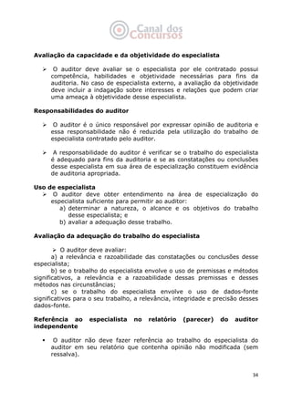   34
Avaliação da capacidade e da objetividade do especialista
O auditor deve avaliar se o especialista por ele contratado possui
competência, habilidades e objetividade necessárias para fins da
auditoria. No caso de especialista externo, a avaliação da objetividade
deve incluir a indagação sobre interesses e relações que podem criar
uma ameaça à objetividade desse especialista.
Responsabilidades do auditor
O auditor é o único responsável por expressar opinião de auditoria e
essa responsabilidade não é reduzida pela utilização do trabalho de
especialista contratado pelo auditor.
A responsabilidade do auditor é verificar se o trabalho do especialista
é adequado para fins da auditoria e se as constatações ou conclusões
desse especialista em sua área de especialização constituem evidência
de auditoria apropriada.
Uso de especialista
O auditor deve obter entendimento na área de especialização do
especialista suficiente para permitir ao auditor:
a) determinar a natureza, o alcance e os objetivos do trabalho
desse especialista; e
b) avaliar a adequação desse trabalho.
Avaliação da adequação do trabalho do especialista
O auditor deve avaliar:
a) a relevância e razoabilidade das constatações ou conclusões desse
especialista;
b) se o trabalho do especialista envolve o uso de premissas e métodos
significativos, a relevância e a razoabilidade dessas premissas e desses
métodos nas circunstâncias;
c) se o trabalho do especialista envolve o uso de dados-fonte
significativos para o seu trabalho, a relevância, integridade e precisão desses
dados-fonte.
Referência ao especialista no relatório (parecer) do auditor
independente
O auditor não deve fazer referência ao trabalho do especialista do
auditor em seu relatório que contenha opinião não modificada (sem
ressalva).
 