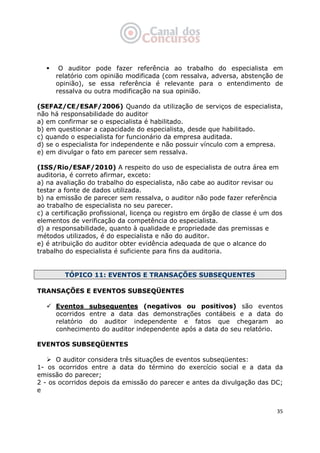   35
O auditor pode fazer referência ao trabalho do especialista em
relatório com opinião modificada (com ressalva, adversa, abstenção de
opinião), se essa referência é relevante para o entendimento de
ressalva ou outra modificação na sua opinião.
(SEFAZ/CE/ESAF/2006) Quando da utilização de serviços de especialista,
não há responsabilidade do auditor
a) em confirmar se o especialista é habilitado.
b) em questionar a capacidade do especialista, desde que habilitado.
c) quando o especialista for funcionário da empresa auditada.
d) se o especialista for independente e não possuir vínculo com a empresa.
e) em divulgar o fato em parecer sem ressalva.
(ISS/Rio/ESAF/2010) A respeito do uso de especialista de outra área em
auditoria, é correto afirmar, exceto:
a) na avaliação do trabalho do especialista, não cabe ao auditor revisar ou
testar a fonte de dados utilizada.
b) na emissão de parecer sem ressalva, o auditor não pode fazer referência
ao trabalho de especialista no seu parecer.
c) a certificação profissional, licença ou registro em órgão de classe é um dos
elementos de verificação da competência do especialista.
d) a responsabilidade, quanto à qualidade e propriedade das premissas e
métodos utilizados, é do especialista e não do auditor.
e) é atribuição do auditor obter evidência adequada de que o alcance do
trabalho do especialista é suficiente para fins da auditoria.
TÓPICO 11: EVENTOS E TRANSAÇÕES SUBSEQUENTES
TRANSAÇÕES E EVENTOS SUBSEQÜENTES
Eventos subsequentes (negativos ou positivos) são eventos
ocorridos entre a data das demonstrações contábeis e a data do
relatório do auditor independente e fatos que chegaram ao
conhecimento do auditor independente após a data do seu relatório.
EVENTOS SUBSEQÜENTES
O auditor considera três situações de eventos subseqüentes:
1- os ocorridos entre a data do término do exercício social e a data da
emissão do parecer;
2 - os ocorridos depois da emissão do parecer e antes da divulgação das DC;
e
 
