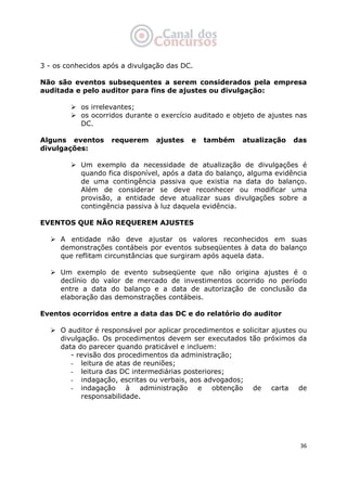   36
3 - os conhecidos após a divulgação das DC.
Não são eventos subsequentes a serem considerados pela empresa
auditada e pelo auditor para fins de ajustes ou divulgação:
os irrelevantes;
os ocorridos durante o exercício auditado e objeto de ajustes nas
DC.
Alguns eventos requerem ajustes e também atualização das
divulgações:
Um exemplo da necessidade de atualização de divulgações é
quando fica disponível, após a data do balanço, alguma evidência
de uma contingência passiva que existia na data do balanço.
Além de considerar se deve reconhecer ou modificar uma
provisão, a entidade deve atualizar suas divulgações sobre a
contingência passiva à luz daquela evidência.
EVENTOS QUE NÃO REQUEREM AJUSTES
A entidade não deve ajustar os valores reconhecidos em suas
demonstrações contábeis por eventos subseqüentes à data do balanço
que reflitam circunstâncias que surgiram após aquela data.
Um exemplo de evento subseqüente que não origina ajustes é o
declínio do valor de mercado de investimentos ocorrido no período
entre a data do balanço e a data de autorização de conclusão da
elaboração das demonstrações contábeis.
Eventos ocorridos entre a data das DC e do relatório do auditor
O auditor é responsável por aplicar procedimentos e solicitar ajustes ou
divulgação. Os procedimentos devem ser executados tão próximos da
data do parecer quando praticável e incluem:
- revisão dos procedimentos da administração;
- leitura de atas de reuniões;
- leitura das DC intermediárias posteriores;
- indagação, escritas ou verbais, aos advogados;
- indagação à administração e obtenção de carta de
responsabilidade.
 