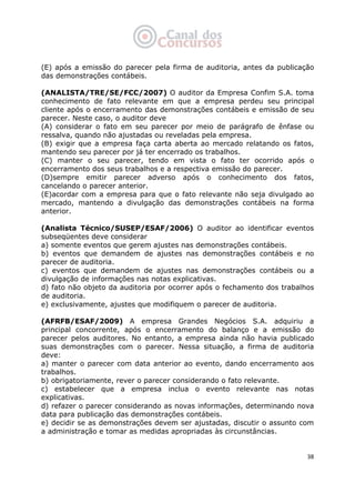   38
(E) após a emissão do parecer pela firma de auditoria, antes da publicação
das demonstrações contábeis.
(ANALISTA/TRE/SE/FCC/2007) O auditor da Empresa Confim S.A. toma
conhecimento de fato relevante em que a empresa perdeu seu principal
cliente após o encerramento das demonstrações contábeis e emissão de seu
parecer. Neste caso, o auditor deve
(A) considerar o fato em seu parecer por meio de parágrafo de ênfase ou
ressalva, quando não ajustadas ou reveladas pela empresa.
(B) exigir que a empresa faça carta aberta ao mercado relatando os fatos,
mantendo seu parecer por já ter encerrado os trabalhos.
(C) manter o seu parecer, tendo em vista o fato ter ocorrido após o
encerramento dos seus trabalhos e a respectiva emissão do parecer.
(D)sempre emitir parecer adverso após o conhecimento dos fatos,
cancelando o parecer anterior.
(E)acordar com a empresa para que o fato relevante não seja divulgado ao
mercado, mantendo a divulgação das demonstrações contábeis na forma
anterior.
(Analista Técnico/SUSEP/ESAF/2006) O auditor ao identificar eventos
subseqüentes deve considerar
a) somente eventos que gerem ajustes nas demonstrações contábeis.
b) eventos que demandem de ajustes nas demonstrações contábeis e no
parecer de auditoria.
c) eventos que demandem de ajustes nas demonstrações contábeis ou a
divulgação de informações nas notas explicativas.
d) fato não objeto da auditoria por ocorrer após o fechamento dos trabalhos
de auditoria.
e) exclusivamente, ajustes que modifiquem o parecer de auditoria.
(AFRFB/ESAF/2009) A empresa Grandes Negócios S.A. adquiriu a
principal concorrente, após o encerramento do balanço e a emissão do
parecer pelos auditores. No entanto, a empresa ainda não havia publicado
suas demonstrações com o parecer. Nessa situação, a firma de auditoria
deve:
a) manter o parecer com data anterior ao evento, dando encerramento aos
trabalhos.
b) obrigatoriamente, rever o parecer considerando o fato relevante.
c) estabelecer que a empresa inclua o evento relevante nas notas
explicativas.
d) refazer o parecer considerando as novas informações, determinando nova
data para publicação das demonstrações contábeis.
e) decidir se as demonstrações devem ser ajustadas, discutir o assunto com
a administração e tomar as medidas apropriadas às circunstâncias.
 