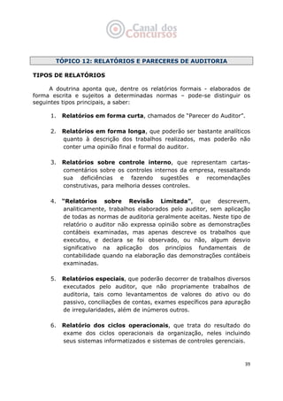   39
TÓPICO 12: RELATÓRIOS E PARECERES DE AUDITORIA
TIPOS DE RELATÓRIOS
A doutrina aponta que, dentre os relatórios formais - elaborados de
forma escrita e sujeitos a determinadas normas – pode-se distinguir os
seguintes tipos principais, a saber:
1. Relatórios em forma curta, chamados de “Parecer do Auditor”.
2. Relatórios em forma longa, que poderão ser bastante analíticos
quanto à descrição dos trabalhos realizados, mas poderão não
conter uma opinião final e formal do auditor.
3. Relatórios sobre controle interno, que representam cartas-
comentários sobre os controles internos da empresa, ressaltando
sua deficiências e fazendo sugestões e recomendações
construtivas, para melhoria desses controles.
4. “Relatórios sobre Revisão Limitada”, que descrevem,
analiticamente, trabalhos elaborados pelo auditor, sem aplicação
de todas as normas de auditoria geralmente aceitas. Neste tipo de
relatório o auditor não expressa opinião sobre as demonstrações
contábeis examinadas, mas apenas descreve os trabalhos que
executou, e declara se foi observado, ou não, algum desvio
significativo na aplicação dos princípios fundamentais de
contabilidade quando na elaboração das demonstrações contábeis
examinadas.
5. Relatórios especiais, que poderão decorrer de trabalhos diversos
executados pelo auditor, que não propriamente trabalhos de
auditoria, tais como levantamentos de valores do ativo ou do
passivo, conciliações de contas, exames específicos para apuração
de irregularidades, além de inúmeros outros.
6. Relatório dos ciclos operacionais, que trata do resultado do
exame dos ciclos operacionais da organização, neles incluindo
seus sistemas informatizados e sistemas de controles gerenciais.
 