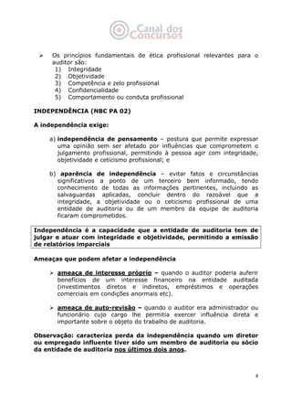   4
Os princípios fundamentais de ética profissional relevantes para o
auditor são:
1) Integridade
2) Objetividade
3) Competência e zelo profissional
4) Confidencialidade
5) Comportamento ou conduta profissional
INDEPENDÊNCIA (NBC PA 02)
A independência exige:
a) independência de pensamento – postura que permite expressar
uma opinião sem ser afetado por influências que comprometem o
julgamento profissional, permitindo à pessoa agir com integridade,
objetividade e ceticismo profissional; e
b) aparência de independência – evitar fatos e circunstâncias
significativos a ponto de um terceiro bem informado, tendo
conhecimento de todas as informações pertinentes, incluindo as
salvaguardas aplicadas, concluir dentro do razoável que a
integridade, a objetividade ou o ceticismo profissional de uma
entidade de auditoria ou de um membro da equipe de auditoria
ficaram comprometidos.
Independência é a capacidade que a entidade de auditoria tem de
julgar e atuar com integridade e objetividade, permitindo a emissão
de relatórios imparciais
Ameaças que podem afetar a independência
ameaça de interesse próprio – quando o auditor poderia auferir
benefícios de um interesse financeiro na entidade auditada
(investimentos diretos e indiretos, empréstimos e operações
comerciais em condições anormais etc).
ameaça de auto-revisão – quando o auditor era administrador ou
funcionário cujo cargo lhe permitia exercer influência direta e
importante sobre o objeto do trabalho de auditoria.
Observação: caracteriza perda da independência quando um diretor
ou empregado influente tiver sido um membro de auditoria ou sócio
da entidade de auditoria nos últimos dois anos.
 