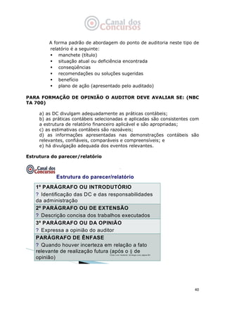   40
A forma padrão de abordagem do ponto de auditoria neste tipo de
relatório é a seguinte:
manchete (título)
situação atual ou deficiência encontrada
conseqüências
recomendações ou soluções sugeridas
benefício
plano de ação (apresentado pelo auditado)
PARA FORMAÇÃO DE OPINIÃO O AUDITOR DEVE AVALIAR SE: (NBC
TA 700)
a) as DC divulgam adequadamente as práticas contábeis;
b) as práticas contábeis selecionadas e aplicadas são consistentes com
a estrutura de relatório financeiro aplicável e são apropriadas;
c) as estimativas contábeis são razoáveis;
d) as informações apresentadas nas demonstrações contábeis são
relevantes, confiáveis, comparáveis e compreensíveis; e
e) há divulgação adequada dos eventos relevantes.
Estrutura do parecer/relatório
Estrutura do parecer/relatório
1º PARÁGRAFO OU INTRODUTÓRIO
? Identificação das DC e das responsabilidades
da administração
2º PARÁGRAFO OU DE EXTENSÃO
? Descrição concisa dos trabalhos executados
3º PARÁGRAFO OU DA OPINIÃO
? Expressa a opinião do auditor
PARÁGRAFO DE ÊNFASE
? Quando houver incerteza em relação a fato
relevante de realização futura (após o § de
opinião)
Fonte: Livro “Auditoria”, de Sergio Jund, página 591
 