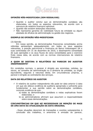   41
OPINIÃO NÃO-MODIFICADA (SEM RESSALVAS)
Quando o auditor conclui que as demonstrações contábeis são
elaboradas, em todos os aspectos relevantes, de acordo com a
estrutura de relatório financeiro aplicável.
Quando não existem distorções relevantes.
Não representa garantia de viabilidade futura da entidade ou algum
atestado de eficácia da administração na gestão dos negócios.
EXEMPLO DE OPINIÃO NÃO-MODIFICADA
(3) Opinião
Em nossa opinião, as demonstrações financeiras consolidadas acima
referidas apresentam adequadamente, em todos os seus aspectos
relevantes, a posição patrimonial e financeira do Banco Volkswagem SA e
suas controladas em 31 de dezembro de 2010, o desempenho consolidado
de suas operações e os seus fluxos de caixa consolidados para o exercício
findo nessa data, de acordo com as normas internacionais de relatório
financeiro.
A QUEM SE DESTINA O RELATÓRIO OU PARECER DO AUDITOR
INDEPENDENTE?
Em condições normais, o parecer é dirigido aos acionistas, cotistas, ou
sócios, ao conselho de administração ou à diretoria da entidade, ou órgão
equivalente, segundo a natureza desta. Em circunstâncias próprias, o
parecer é dirigido ao contratante dos serviços.
DATA DO RELATÓRIO DO AUDITOR
O relatório do auditor independente não pode ter data anterior à data
em que ele obteve evidência de auditoria apropriada e suficiente para
fundamentar a sua opinião sobre as demonstrações contábeis,
incluindo evidência de que:
a) todas as demonstrações contábeis e notas explicativas foram
elaboradas; e
b) os administradores afirmam que assumem a responsabilidade
sobre essas demonstrações.
CIRCUNSTÂNCIAS EM QUE HÁ NECESSIDADE DE MENÇÃO DE MAIS
DE UMA DATA OU ATUALIZAÇÃO DA DATA ORIGINAL
Essas situações decorrem de transações e eventos subseqüentes à
conclusão dos trabalhos, e anteriores à emissão do parecer,
 
