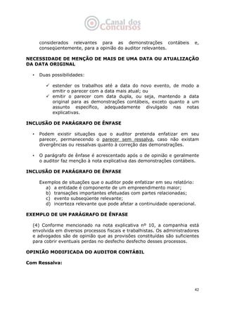   42
considerados relevantes para as demonstrações contábeis e,
conseqüentemente, para a opinião do auditor relevantes.
NECESSIDADE DE MENÇÃO DE MAIS DE UMA DATA OU ATUALIZAÇÃO
DA DATA ORIGINAL
• Duas possibilidades:
estender os trabalhos até a data do novo evento, de modo a
emitir o parecer com a data mais atual; ou
emitir o parecer com data dupla, ou seja, mantendo a data
original para as demonstrações contábeis, exceto quanto a um
assunto específico, adequadamente divulgado nas notas
explicativas.
INCLUSÃO DE PARÁGRAFO DE ÊNFASE
• Podem existir situações que o auditor pretenda enfatizar em seu
parecer, permanecendo o parecer sem ressalva, caso não existam
divergências ou ressalvas quanto à correção das demonstrações.
• O parágrafo de ênfase é acrescentado após o de opinião e geralmente
o auditor faz menção à nota explicativa das demonstrações contábeis.
INCLUSÃO DE PARÁGRAFO DE ÊNFASE
Exemplos de situações que o auditor pode enfatizar em seu relatório:
a) a entidade é componente de um empreendimento maior;
b) transações importantes efetuadas com partes relacionadas;
c) evento subseqüente relevante;
d) incerteza relevante que pode afetar a continuidade operacional.
EXEMPLO DE UM PARÁGRAFO DE ÊNFASE
(4) Conforme mencionado na nota explicativa nº 10, a companhia está
envolvida em diversos processos fiscais e trabalhistas. Os administradores
e advogados são de opinião que as provisões constituídas são suficientes
para cobrir eventuais perdas no desfecho desfecho desses processos.
OPINIÃO MODIFICADA DO AUDITOR CONTÁBIL
Com Ressalva:
 