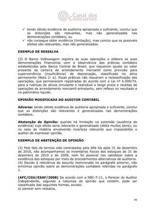   43
tendo obtido evidência de auditoria apropriada e suficiente, conclui que
as distorções são relevantes, mas não generalizadas nas
demonstrações contábeis; ou
não consegue obter evidência (limitação), mas conclui que os possíveis
efeitos são relevantes, mas não generalizados.
EXEMPLO DE RESSALVA
(3) O Banco Volkswagem registra as suas operações e elabora as suas
demonstrações financeiras com a observância das práticas contábeis
estabelecidas pelo Banco Central do Brasil, que requerem ajuste ao valor
presente da carteira de arrendamento mercantil como provisão para
superveniência (insuficiência) de depreciação, classificada no ativo
permanente (Nota 2- e). Essas práticas não requerem a reclassificação das
operações, que permanecem registradas de acordo com a Lei nº 6.099/74,
para a rubricas de ativos circulante e realizável a longo prazo e receitas de
operações de arrendamento mercantil entretanto, sem reflexo no resultado e
no patrimônio líquido.
OPINIÃO MODIFICADA DO AUDITOR CONTÁBIL
Adversa: tendo obtido evidência de auditoria apropriada e suficiente, conclui
que as distorções são relevantes e generalizadas nas demonstrações
contábeis.
Abstenção de Opinião: quando há limitação na extensão (ausência de
evidência) cujo efeito seria relevante e generalizado (afeta muitos itens); ou
no caso de matéria envolvendo incerteza relevante que impossibilite o
auditor de expressar opinião.
EXEMPLO DE ABSTENÇÃO DE OPINIÃO
(3) Pelo fato de termos sido contratados pela Alfa SA após 31 de dezembro
de 2010, não acompanhamos os inventários físicos dos estoques de 31 de
dezembro de 2010 e de 2009, nem foi possível nos satisfazer sobre a
existência dos estoques por meio de procedimentos alternativos de auditoria.
(4) Devido à relevância do assunto mencionado no parágrafo anterior, não
emitimos opinião sobre as demonstrações contábeis referidas no parágrafo
1.
(AFC/CGU/ESAF/2008) De acordo com a NBC-T-11, o Parecer do Auditor
Independente, segundo a natureza da opinião que contém, pode ser
classificado das seguintes formas, exceto:
a) parecer sem ressalva.
 