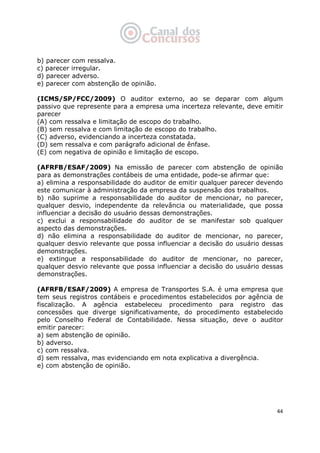   44
b) parecer com ressalva.
c) parecer irregular.
d) parecer adverso.
e) parecer com abstenção de opinião.
(ICMS/SP/FCC/2009) O auditor externo, ao se deparar com algum
passivo que represente para a empresa uma incerteza relevante, deve emitir
parecer
(A) com ressalva e limitação de escopo do trabalho.
(B) sem ressalva e com limitação de escopo do trabalho.
(C) adverso, evidenciando a incerteza constatada.
(D) sem ressalva e com parágrafo adicional de ênfase.
(E) com negativa de opinião e limitação de escopo.
(AFRFB/ESAF/2009) Na emissão de parecer com abstenção de opinião
para as demonstrações contábeis de uma entidade, pode-se afirmar que:
a) elimina a responsabilidade do auditor de emitir qualquer parecer devendo
este comunicar à administração da empresa da suspensão dos trabalhos.
b) não suprime a responsabilidade do auditor de mencionar, no parecer,
qualquer desvio, independente da relevância ou materialidade, que possa
influenciar a decisão do usuário dessas demonstrações.
c) exclui a responsabilidade do auditor de se manifestar sob qualquer
aspecto das demonstrações.
d) não elimina a responsabilidade do auditor de mencionar, no parecer,
qualquer desvio relevante que possa influenciar a decisão do usuário dessas
demonstrações.
e) extingue a responsabilidade do auditor de mencionar, no parecer,
qualquer desvio relevante que possa influenciar a decisão do usuário dessas
demonstrações.
(AFRFB/ESAF/2009) A empresa de Transportes S.A. é uma empresa que
tem seus registros contábeis e procedimentos estabelecidos por agência de
fiscalização. A agência estabeleceu procedimento para registro das
concessões que diverge significativamente, do procedimento estabelecido
pelo Conselho Federal de Contabilidade. Nessa situação, deve o auditor
emitir parecer:
a) sem abstenção de opinião.
b) adverso.
c) com ressalva.
d) sem ressalva, mas evidenciando em nota explicativa a divergência.
e) com abstenção de opinião.
 