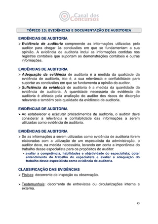   45
TÓPICO 13: EVIDÊNCIAS E DOCUMENTAÇÃO DE AUDITORIA
EEVVIIDDÊÊNNCCIIAASS DDEE AAUUDDIITTOORRIIAA
Evidência de auditoria compreende as informações utilizadas pelo
auditor para chegar às conclusões em que se fundamentam a sua
opinião. A evidência de auditoria inclui as informações contidas nos
registros contábeis que suportam as demonstrações contábeis e outras
informações.
EEVVIIDDÊÊNNCCIIAASS DDEE AAUUDDIITTOORRIIAA
Adequação da evidência de auditoria é a medida da qualidade da
evidência de auditoria, isto é, a sua relevância e confiabilidade para
suportar as conclusões em que se fundamenta a opinião do auditor.
Suficiência da evidência de auditoria é a medida da quantidade da
evidência de auditoria. A quantidade necessária da evidência de
auditoria é afetada pela avaliação do auditor dos riscos de distorção
relevante e também pela qualidade da evidência de auditoria.
EEVVIIDDÊÊNNCCIIAASS DDEE AAUUDDIITTOORRIIAA
Ao estabelecer e executar procedimentos de auditoria, o auditor deve
considerar a relevância e confiabilidade das informações a serem
utilizadas como evidência de auditoria.
EEVVIIDDÊÊNNCCIIAASS DDEE AAUUDDIITTOORRIIAA
Se as informações a serem utilizadas como evidência de auditoria forem
elaboradas com a utilização de um especialista da administração, o
auditor deve, na medida necessária, levando em conta a importância do
trabalho desse especialista para os propósitos do auditor:
- avaliar a competência, habilidades e objetividade do especialista; obter
entendimento do trabalho do especialista e avaliar a adequação do
trabalho desse especialista como evidência de auditoria.
CCLLAASSSSIIFFIICCAAÇÇÃÃOO DDAASS EEVVIIDDÊÊNNCCIIAASS
Físicas: decorrente de inspeção ou observação.
Testemunhais: decorrente de entrevistas ou circularizações interna e
externa.
 