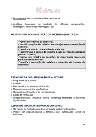   46
Documentais: decorrente da análise documental.
Analítica: decorrente do resultado de cálculos, comparações,
correlações, análise das informações, etc.
OBJETIVOS DA DOCUMENTAÇÃO DE AUDITORIA ((NNBBCC TTAA 223300))::
 
fornecer evidência de auditoria;
assistir a equipe de trabalho no planejamento e execução da
auditoria;
permitir a revisão do trabalho de auditoria;
permitir que a equipe de trabalho possa ser responsabilizada
por seu trabalho;
manter um registro de assuntos de importância recorrente
para auditorias futuras;
permitir a condução de revisões e inspeções de controle de
qualidade;
EEXXEEMMPPLLOOSS DDAA DDOOCCUUMMEENNTTAAÇÇÃÃOO DDEE AAUUDDIITTOORRIIAA
Programas de auditoria
Análises
Memorandos de assuntos de trabalho
Resumos de assuntos significativos
Cartas de confirmação e de representação
Listas de verificação
correspondências (inclusive correio eletrônico) referentes a assuntos
significativos
AASSPPEECCTTOOSS IIMMPPOORRTTAANNTTEESS PPAARRAA OO CCOONNCCUURRSSOO
Os Papéis de Trabalho são de propriedade exclusiva do auditor.
Podem ser disponibilizados a terceiros com autorização formal da
entidade.
 