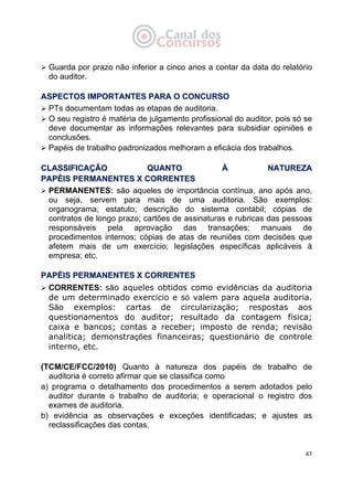   47
Guarda por prazo não inferior a cinco anos a contar da data do relatório
do auditor.
AASSPPEECCTTOOSS IIMMPPOORRTTAANNTTEESS PPAARRAA OO CCOONNCCUURRSSOO
PTs documentam todas as etapas de auditoria.
O seu registro é matéria de julgamento profissional do auditor, pois só se
deve documentar as informações relevantes para subsidiar opiniões e
conclusões.
Papéis de trabalho padronizados melhoram a eficácia dos trabalhos.
CCLLAASSSSIIFFIICCAAÇÇÃÃOO QQUUAANNTTOO ÀÀ NNAATTUURREEZZAA
PPAAPPÉÉIISS PPEERRMMAANNEENNTTEESS XX CCOORRRREENNTTEESS
PERMANENTES: são aqueles de importância contínua, ano após ano,
ou seja, servem para mais de uma auditoria. São exemplos:
organograma; estatuto; descrição do sistema contábil; cópias de
contratos de longo prazo; cartões de assinaturas e rubricas das pessoas
responsáveis pela aprovação das transações; manuais de
procedimentos internos; cópias de atas de reuniões com decisões que
afetem mais de um exercício; legislações específicas aplicáveis à
empresa; etc.
PPAAPPÉÉIISS PPEERRMMAANNEENNTTEESS XX CCOORRRREENNTTEESS
CORRENTES: são aqueles obtidos como evidências da auditoria
de um determinado exercício e só valem para aquela auditoria.
São exemplos: cartas de circularização; respostas aos
questionamentos do auditor; resultado da contagem física;
caixa e bancos; contas a receber; imposto de renda; revisão
analítica; demonstrações financeiras; questionário de controle
interno, etc.
(TCM/CE/FCC/2010) Quanto à natureza dos papéis de trabalho de
auditoria é correto afirmar que se classifica como
a) programa o detalhamento dos procedimentos a serem adotados pelo
auditor durante o trabalho de auditoria; e operacional o registro dos
exames de auditoria.
b) evidência as observações e exceções identificadas; e ajustes as
reclassificações das contas.
 
